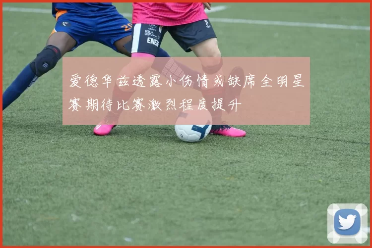 爱德华兹透露小伤情或缺席全明星赛期待比赛激烈程度提升