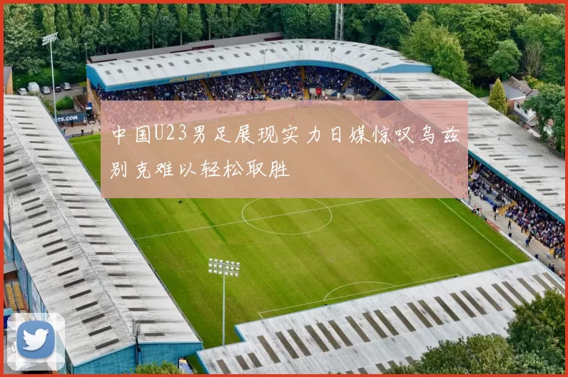中国U23男足展现实力日媒惊叹乌兹别克难以轻松取胜