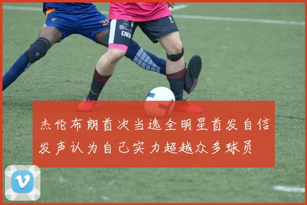 杰伦布朗首次当选全明星首发自信发声认为自己实力超越众多球员