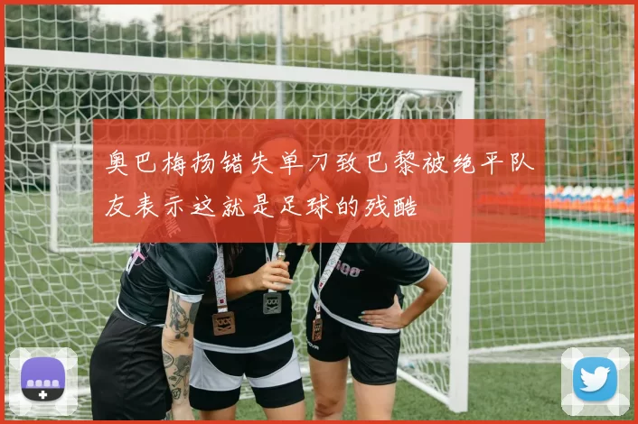 奥巴梅扬错失单刀致巴黎被绝平队友表示这就是足球的残酷