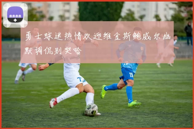 勇士球迷热情欢迎维金斯鲍威尔幽默调侃别哭哈