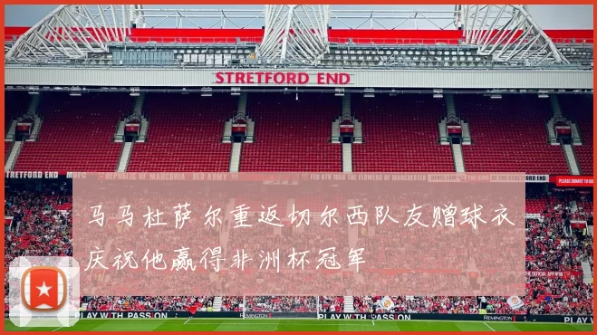 马马杜萨尔重返切尔西队友赠球衣庆祝他赢得非洲杯冠军